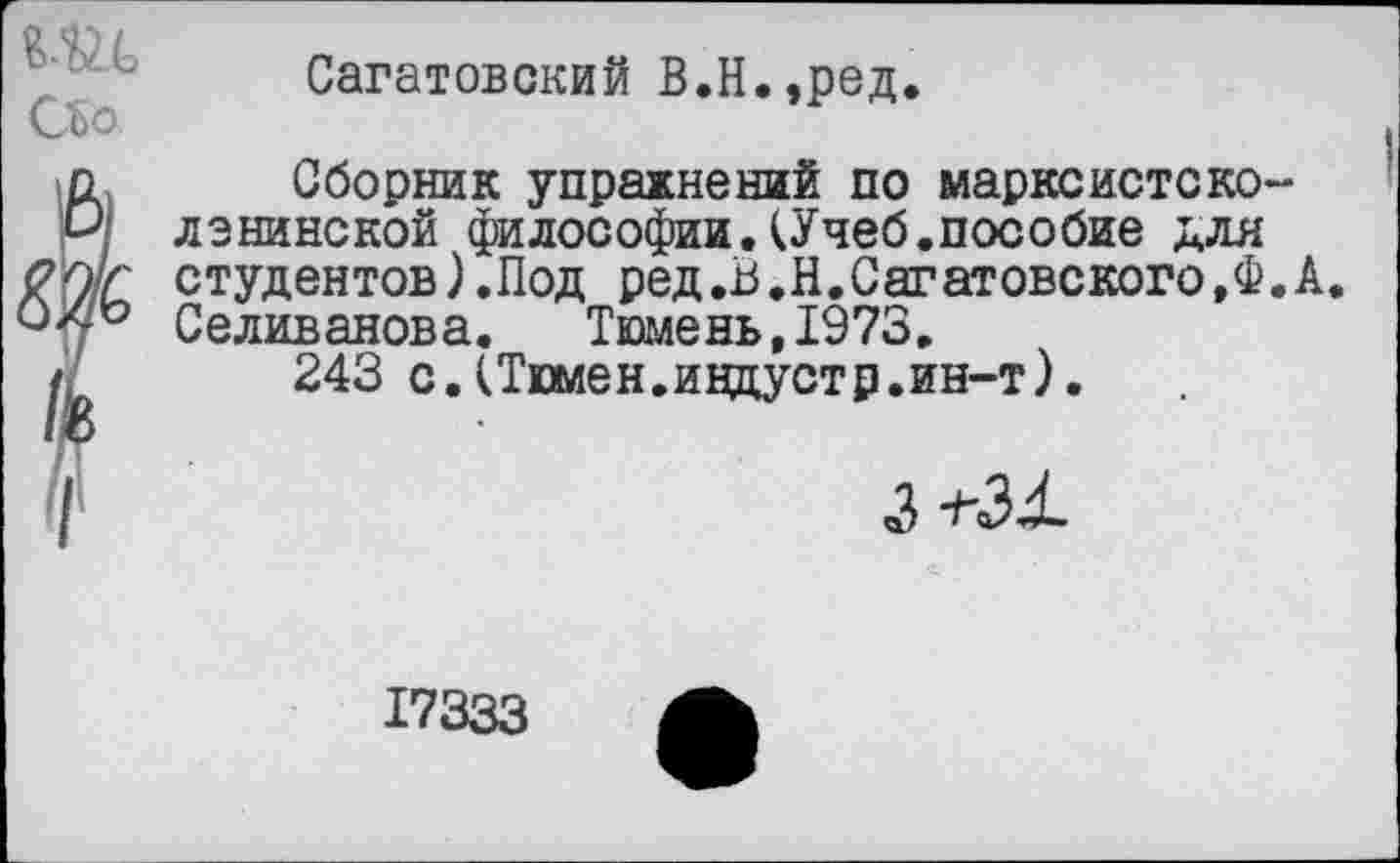 ﻿Сагатовский В.Н.,ред.
Сборник упражнений по марксистско-ленинской философии.(Учеб.пособие для студентов).Под ред.В.Н. Саратове кого,Ф. А. Селиванова. Тюмень,1973.
243 с.(Тюмен.индустр.ин-т).
3
17333